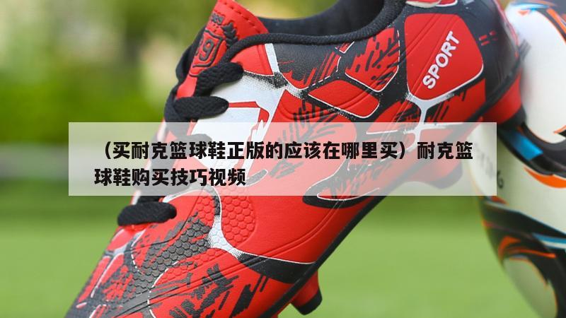 上海（买耐克篮球鞋正版的应该在哪里买）耐克篮球鞋购买技巧视频