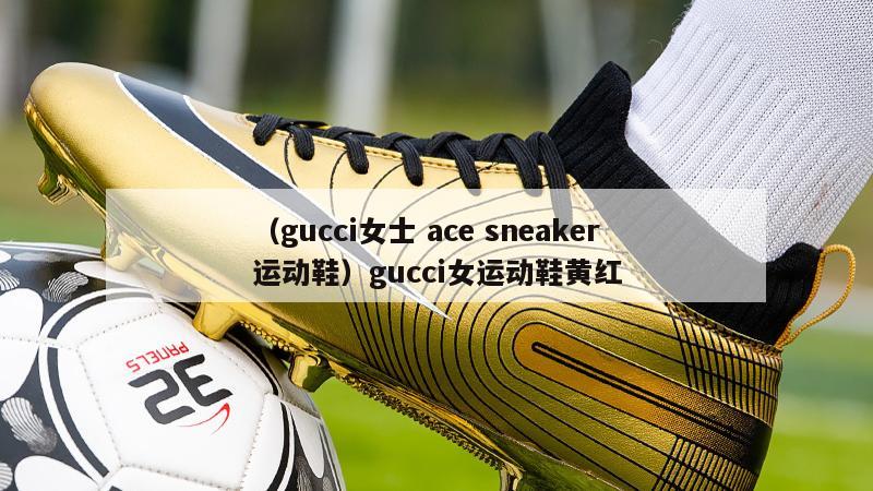 上海（gucci女士 ace sneaker运动鞋）gucci女运动鞋黄红